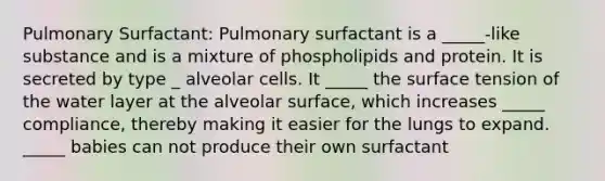 Pulmonary Surfactant: Pulmonary surfactant is a _____-like substance and is a mixture of phospholipids and protein. It is secreted by type _ alveolar cells. It _____ the surface tension of the water layer at the alveolar surface, which increases _____ compliance, thereby making it easier for the lungs to expand. _____ babies can not produce their own surfactant