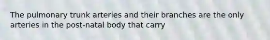 The pulmonary trunk arteries and their branches are the only arteries in the post-natal body that carry