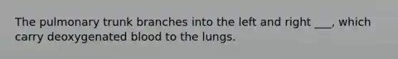 The pulmonary trunk branches into the left and right ___, which carry deoxygenated blood to the lungs.