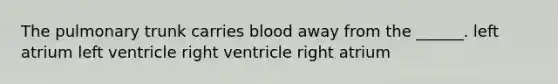 The pulmonary trunk carries blood away from the ______. left atrium left ventricle right ventricle right atrium