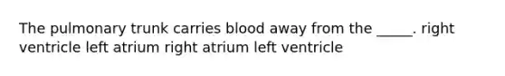 The pulmonary trunk carries blood away from the _____. right ventricle left atrium right atrium left ventricle