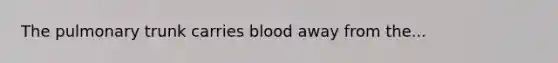 The pulmonary trunk carries blood away from the...