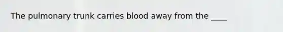 The pulmonary trunk carries blood away from the ____