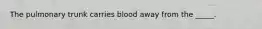 The pulmonary trunk carries blood away from the _____.