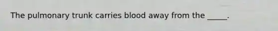 The pulmonary trunk carries blood away from the _____.