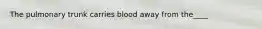 The pulmonary trunk carries blood away from the____