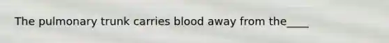 The pulmonary trunk carries blood away from the____