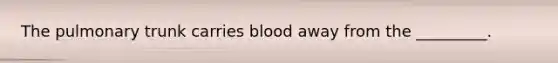 The pulmonary trunk carries blood away from the _________.