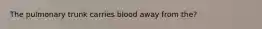 The pulmonary trunk carries blood away from the?