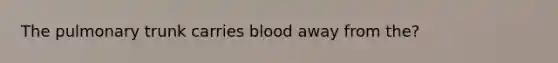 The pulmonary trunk carries blood away from the?