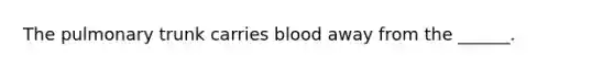 The pulmonary trunk carries blood away from the ______.