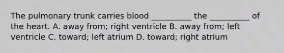 The pulmonary trunk carries blood __________ the __________ of the heart. A. away from; right ventricle B. away from; left ventricle C. toward; left atrium D. toward; right atrium