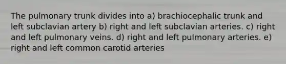 The pulmonary trunk divides into a) brachiocephalic trunk and left subclavian artery b) right and left subclavian arteries. c) right and left pulmonary veins. d) right and left pulmonary arteries. e) right and left common carotid arteries