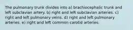 The pulmonary trunk divides into a) brachiocephalic trunk and left subclavian artery. b) right and left subclavian arteries. c) right and left pulmonary veins. d) right and left pulmonary arteries. e) right and left common carotid arteries.