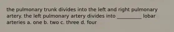 the pulmonary trunk divides into the left and right pulmonary artery. the left pulmonary artery divides into __________ lobar arteries a. one b. two c. three d. four