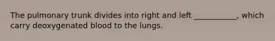 The pulmonary trunk divides into right and left ___________, which carry deoxygenated blood to the lungs.