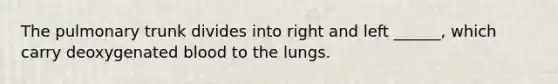 The pulmonary trunk divides into right and left ______, which carry deoxygenated blood to the lungs.