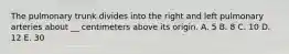 The pulmonary trunk divides into the right and left pulmonary arteries about __ centimeters above its origin. A. 5 B. 8 C. 10 D. 12 E. 30