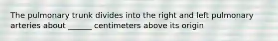 The pulmonary trunk divides into the right and left pulmonary arteries about ______ centimeters above its origin