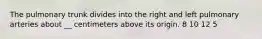 The pulmonary trunk divides into the right and left pulmonary arteries about __ centimeters above its origin. 8 10 12 5