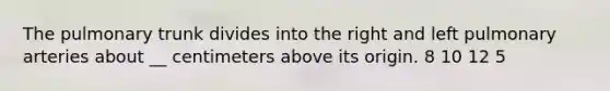 The pulmonary trunk divides into the right and left pulmonary arteries about __ centimeters above its origin. 8 10 12 5