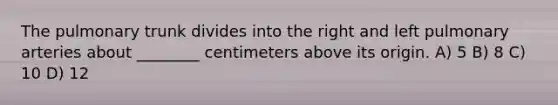 The pulmonary trunk divides into the right and left pulmonary arteries about ________ centimeters above its origin. A) 5 B) 8 C) 10 D) 12