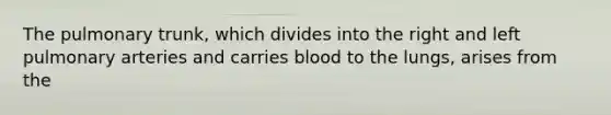 The pulmonary trunk, which divides into the right and left pulmonary arteries and carries blood to the lungs, arises from the