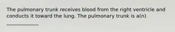 The pulmonary trunk receives blood from the right ventricle and conducts it toward the lung. The pulmonary trunk is a(n) _____________