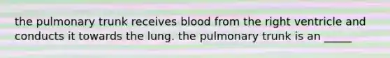 the pulmonary trunk receives blood from the right ventricle and conducts it towards the lung. the pulmonary trunk is an _____