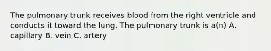 The pulmonary trunk receives blood from the right ventricle and conducts it toward the lung. The pulmonary trunk is a(n) A. capillary B. vein C. artery