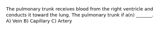 The pulmonary trunk receives blood from the right ventricle and conducts it toward the lung. The pulmonary trunk if a(n) _______. A) Vein B) Capillary C) Artery