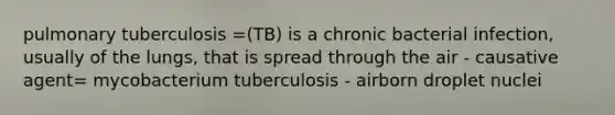 pulmonary tuberculosis =(TB) is a chronic bacterial infection, usually of the lungs, that is spread through the air - causative agent= mycobacterium tuberculosis - airborn droplet nuclei