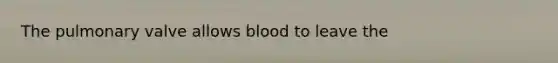 The pulmonary valve allows blood to leave the