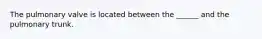 The pulmonary valve is located between the ______ and the pulmonary trunk.