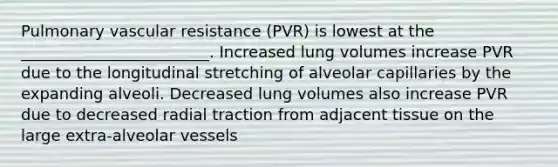 Pulmonary vascular resistance (PVR) is lowest at the ________________________. Increased lung volumes increase PVR due to the longitudinal stretching of alveolar capillaries by the expanding alveoli. Decreased lung volumes also increase PVR due to decreased radial traction from adjacent tissue on the large extra-alveolar vessels