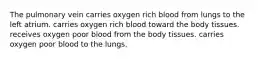 The pulmonary vein carries oxygen rich blood from lungs to the left atrium. carries oxygen rich blood toward the body tissues. receives oxygen poor blood from the body tissues. carries oxygen poor blood to the lungs.