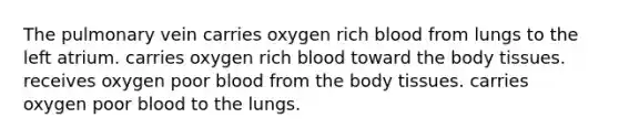 The pulmonary vein carries oxygen rich blood from lungs to the left atrium. carries oxygen rich blood toward the body tissues. receives oxygen poor blood from the body tissues. carries oxygen poor blood to the lungs.