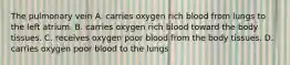 The pulmonary vein A. carries oxygen rich blood from lungs to the left atrium. B. carries oxygen rich blood toward the body tissues. C. receives oxygen poor blood from the body tissues. D. carries oxygen poor blood to the lungs