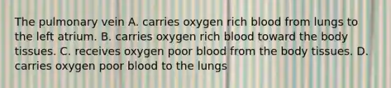 The pulmonary vein A. carries oxygen rich blood from lungs to the left atrium. B. carries oxygen rich blood toward the body tissues. C. receives oxygen poor blood from the body tissues. D. carries oxygen poor blood to the lungs