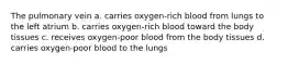 The pulmonary vein a. carries oxygen-rich blood from lungs to the left atrium b. carries oxygen-rich blood toward the body tissues c. receives oxygen-poor blood from the body tissues d. carries oxygen-poor blood to the lungs