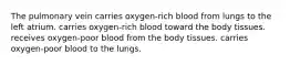 The pulmonary vein carries oxygen-rich blood from lungs to the left atrium. carries oxygen-rich blood toward the body tissues. receives oxygen-poor blood from the body tissues. carries oxygen-poor blood to the lungs.