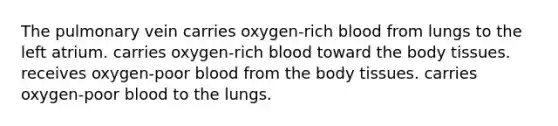 The pulmonary vein carries oxygen-rich blood from lungs to the left atrium. carries oxygen-rich blood toward the body tissues. receives oxygen-poor blood from the body tissues. carries oxygen-poor blood to the lungs.