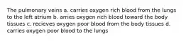 The pulmonary veins a. carries oxygen rich blood from the lungs to the left atrium b. arries oxygen rich blood toward the body tissues c. recieves oxygen poor blood from the body tissues d. carries oxygen poor blood to the lungs