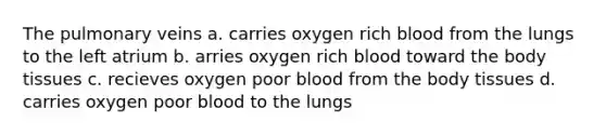 The pulmonary veins a. carries oxygen rich blood from the lungs to the left atrium b. arries oxygen rich blood toward the body tissues c. recieves oxygen poor blood from the body tissues d. carries oxygen poor blood to the lungs