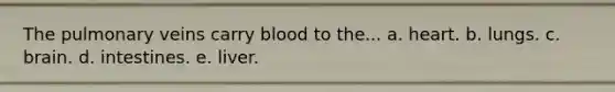 The pulmonary veins carry blood to the... a. heart. b. lungs. c. brain. d. intestines. e. liver.