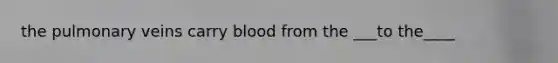 the pulmonary veins carry blood from the ___to the____