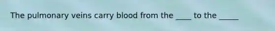 The pulmonary veins carry blood from the ____ to the _____