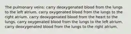 The pulmonary veins: carry deoxygenated blood from the lungs to the left atrium. carry oxygenated blood from the lungs to the right atrium. carry deoxygenated blood from the heart to the lungs. carry oxygenated blood from the lungs to the left atrium. carry deoxygenated blood from the lungs to the right atrium.