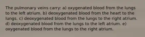 The pulmonary veins carry: a) oxygenated blood from the lungs to the left atrium. b) deoxygenated blood from the heart to the lungs. c) deoxygenated blood from the lungs to the right atrium. d) deoxygenated blood from the lungs to the left atrium. e) oxygenated blood from the lungs to the right atrium.