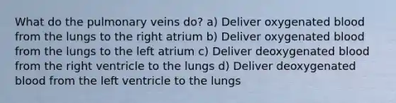 What do the pulmonary veins do? a) Deliver oxygenated blood from the lungs to the right atrium b) Deliver oxygenated blood from the lungs to the left atrium c) Deliver deoxygenated blood from the right ventricle to the lungs d) Deliver deoxygenated blood from the left ventricle to the lungs